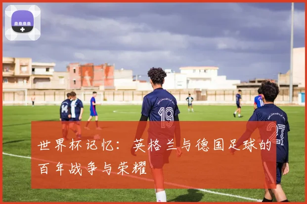 世界杯记忆：英格兰与德国足球的百年战争与荣耀