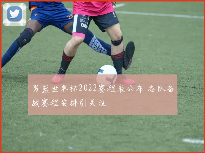 男蓝世界杯2022赛程表公布 各队备战赛程安排引关注