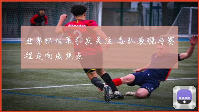 世界杯结果引发关注 各队表现与赛程走向成焦点