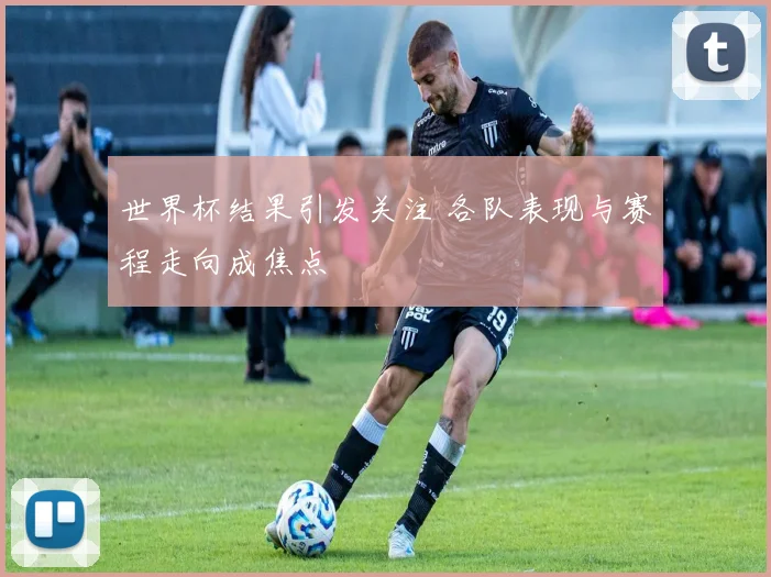 世界杯结果引发关注 各队表现与赛程走向成焦点