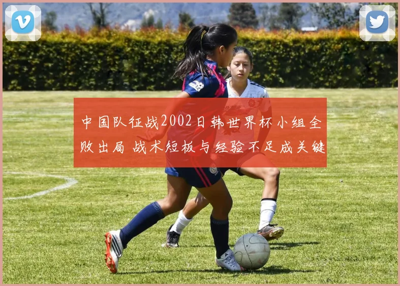 中国队征战2002日韩世界杯小组全败出局 战术短板与经验不足成关键