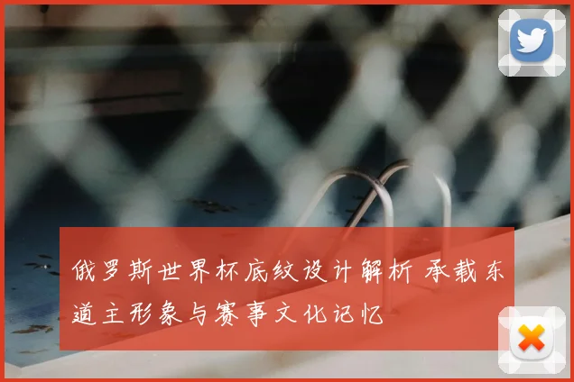 俄罗斯世界杯底纹设计解析 承载东道主形象与赛事文化记忆