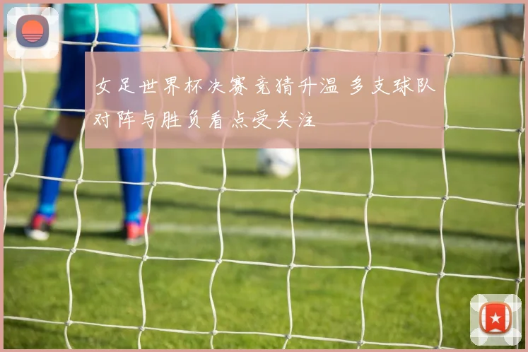 女足世界杯决赛竞猜升温 多支球队对阵与胜负看点受关注
