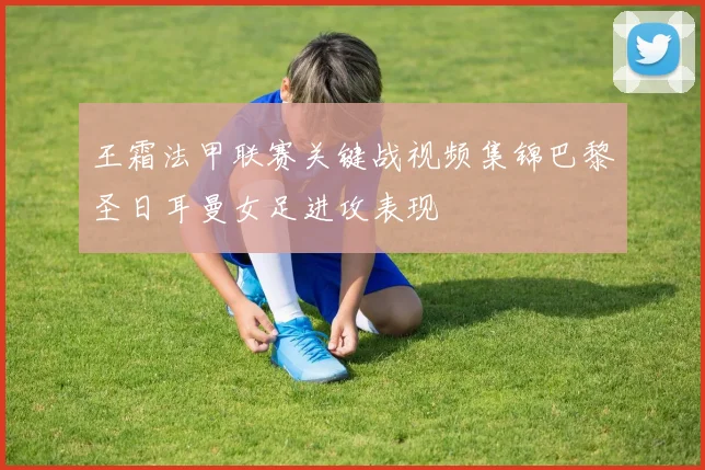 王霜法甲联赛关键战视频集锦巴黎圣日耳曼女足进攻表现