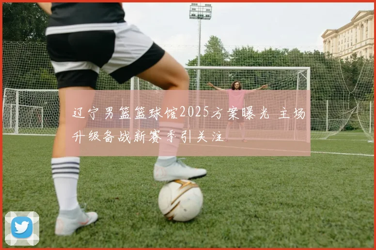 辽宁男篮篮球馆2025方案曝光 主场升级备战新赛季引关注