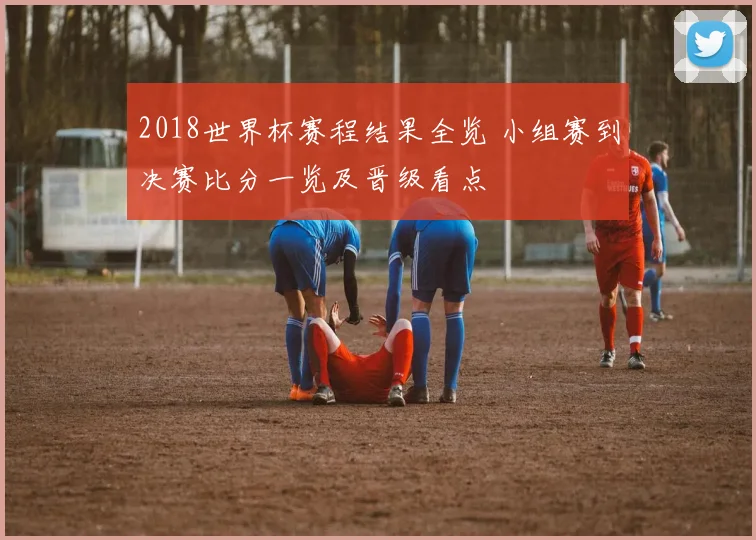 2018世界杯赛程结果全览 小组赛到决赛比分一览及晋级看点