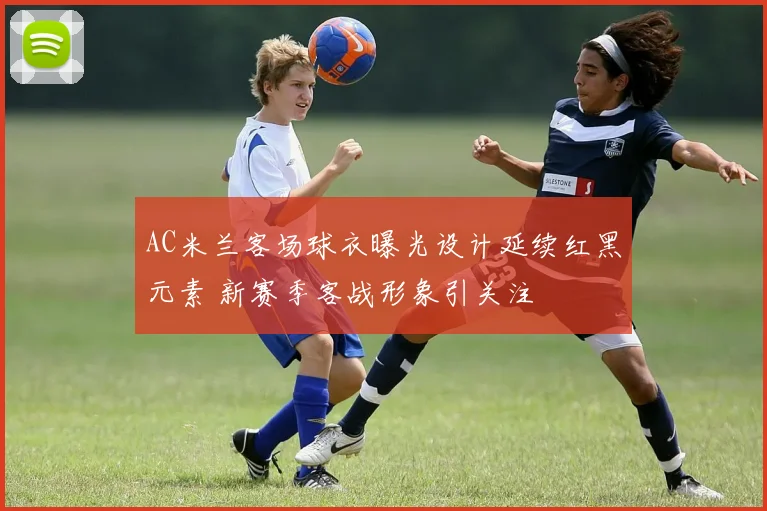 AC米兰客场球衣曝光设计延续红黑元素 新赛季客战形象引关注