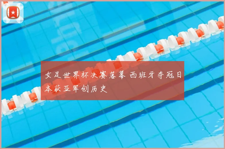 女足世界杯决赛落幕 西班牙夺冠日本获亚军创历史