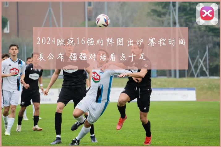 2024欧冠16强对阵图出炉 赛程时间表公布 强强对话看点十足