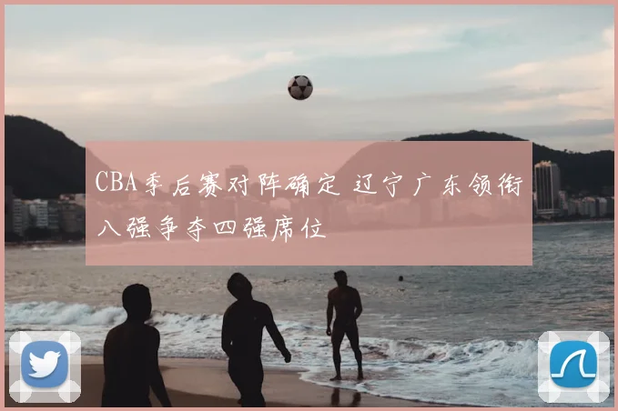 CBA季后赛对阵确定 辽宁广东领衔八强争夺四强席位