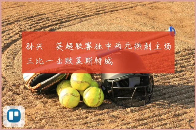 孙兴慜英超联赛独中两元热刺主场三比一击败莱斯特城