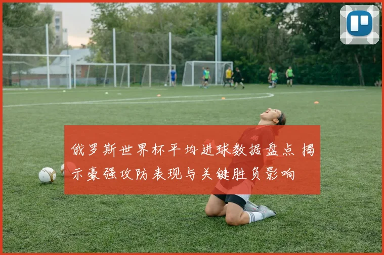俄罗斯世界杯平均进球数据盘点 揭示豪强攻防表现与关键胜负影响