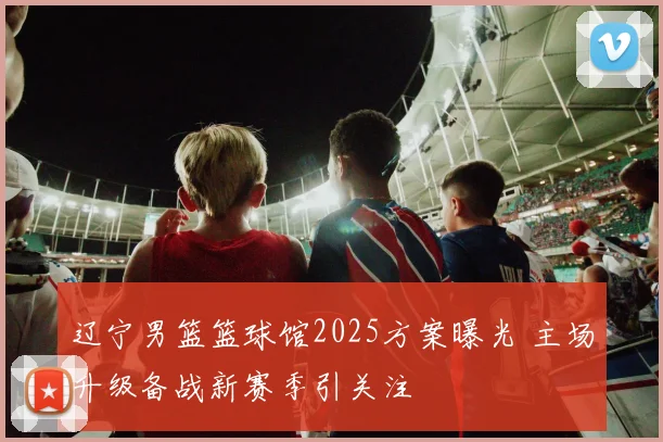 辽宁男篮篮球馆2025方案曝光 主场升级备战新赛季引关注