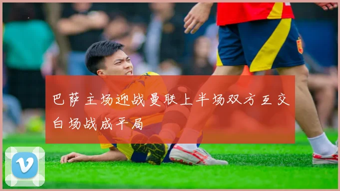 巴萨主场迎战曼联上半场双方互交白场战成平局