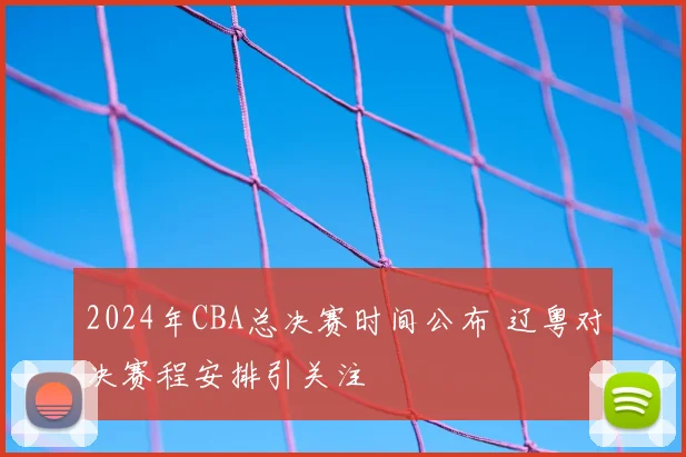 2024年CBA总决赛时间公布 辽粤对决赛程安排引关注