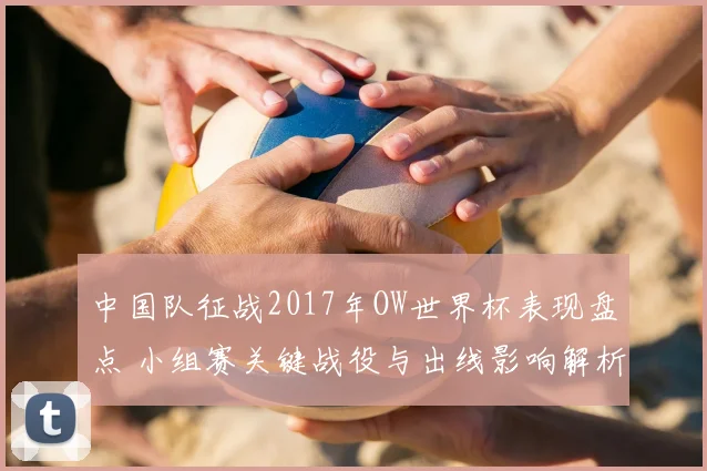 中国队征战2017年OW世界杯表现盘点 小组赛关键战役与出线影响解析