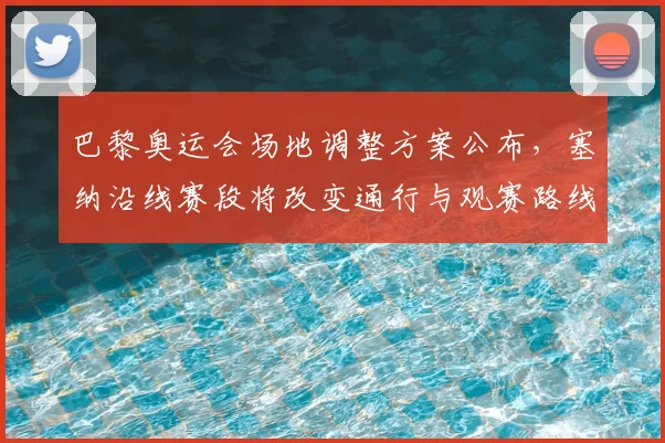 巴黎奥运会场地调整方案公布，塞纳沿线赛段将改变通行与观赛路线