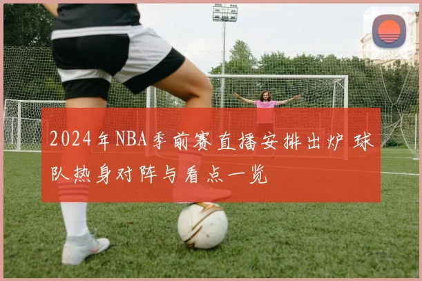 2024年NBA季前赛直播安排出炉 球队热身对阵与看点一览